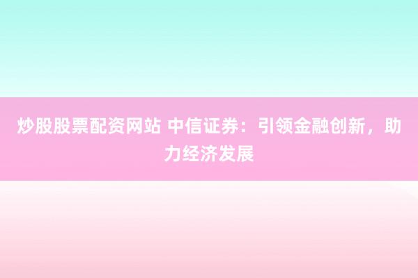 炒股股票配资网站 中信证券：引领金融创新，助力经济发展