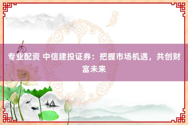 专业配资 中信建投证券：把握市场机遇，共创财富未来