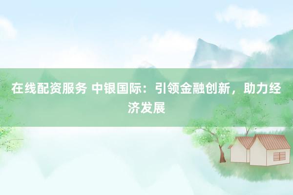 在线配资服务 中银国际：引领金融创新，助力经济发展