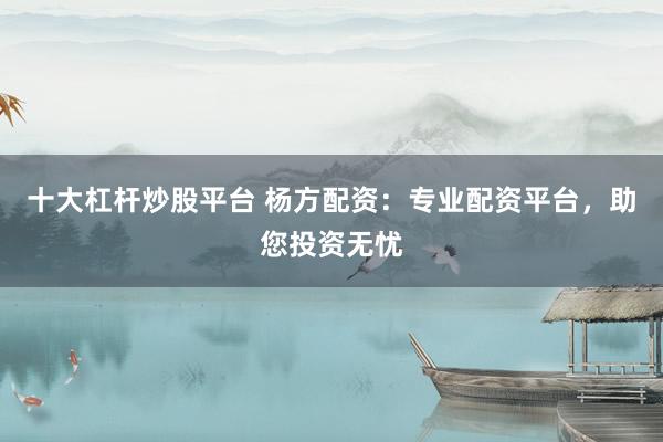 十大杠杆炒股平台 杨方配资：专业配资平台，助您投资无忧