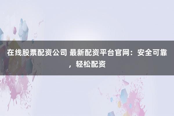 在线股票配资公司 最新配资平台官网：安全可靠，轻松配资