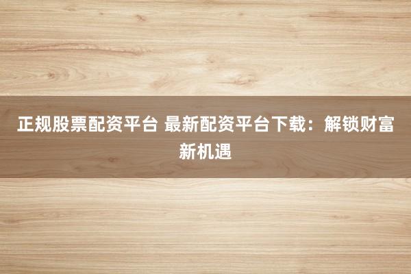 正规股票配资平台 最新配资平台下载：解锁财富新机遇