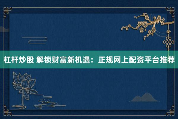 杠杆炒股 解锁财富新机遇：正规网上配资平台推荐