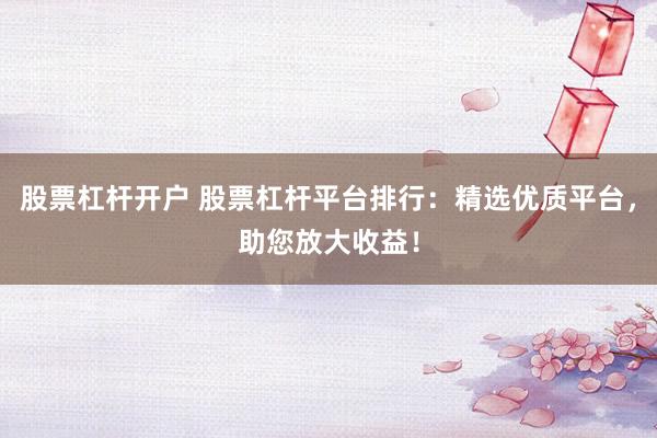 股票杠杆开户 股票杠杆平台排行：精选优质平台，助您放大收益！