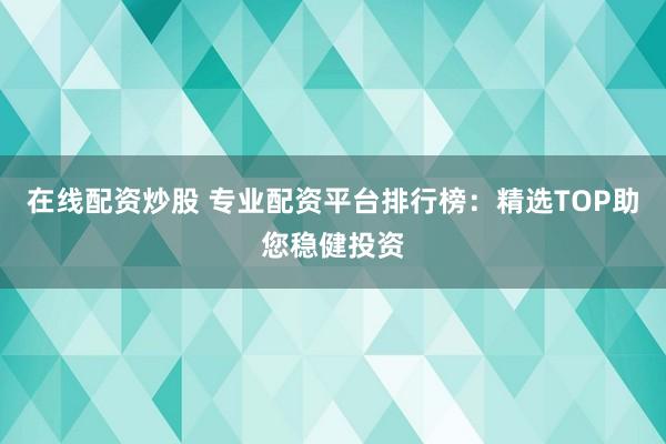 在线配资炒股 专业配资平台排行榜：精选TOP助您稳健投资