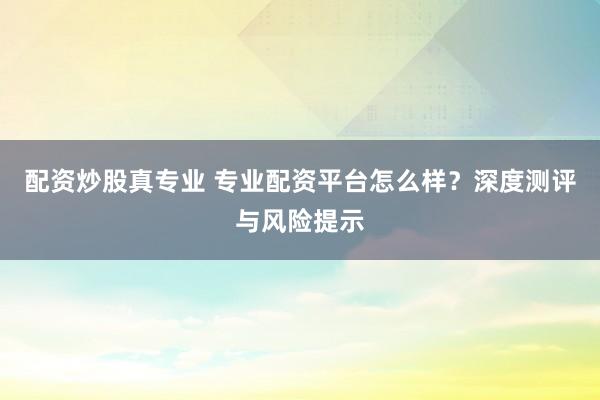 配资炒股真专业 专业配资平台怎么样？深度测评与风险提示