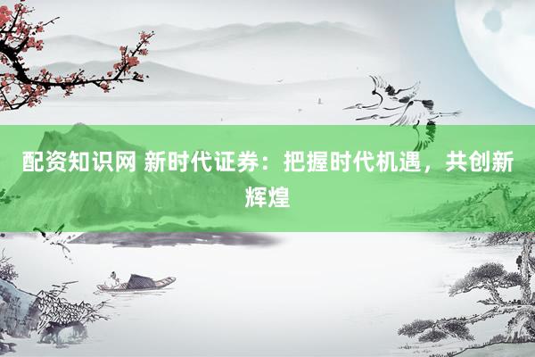配资知识网 新时代证券：把握时代机遇，共创新辉煌