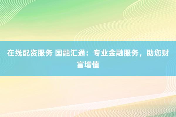 在线配资服务 国融汇通：专业金融服务，助您财富增值