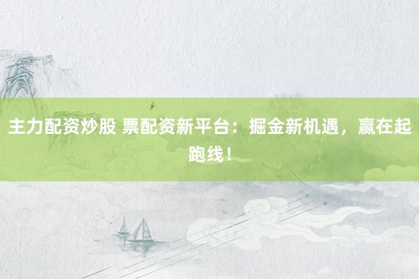主力配资炒股 票配资新平台：掘金新机遇，赢在起跑线！