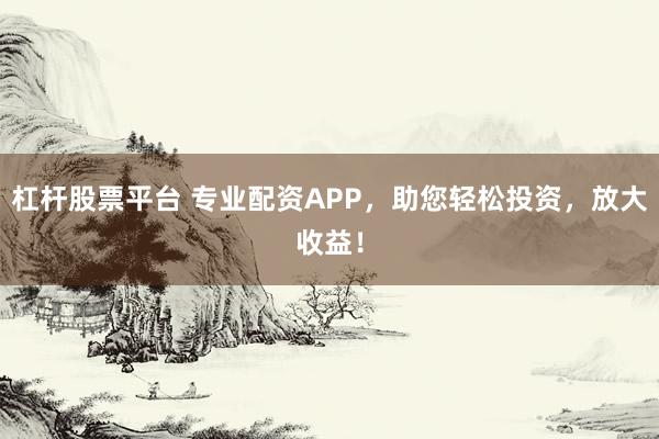 杠杆股票平台 专业配资APP，助您轻松投资，放大收益！