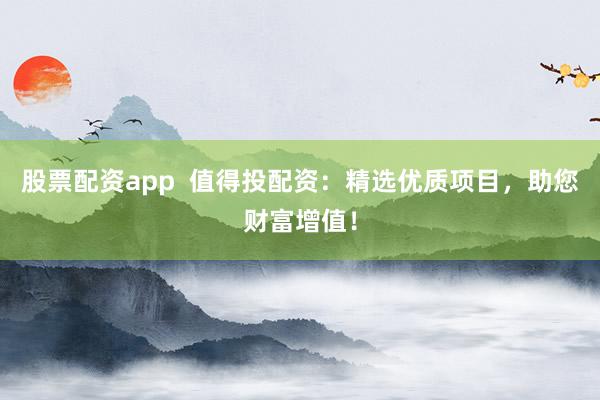 股票配资app  值得投配资：精选优质项目，助您财富增值！