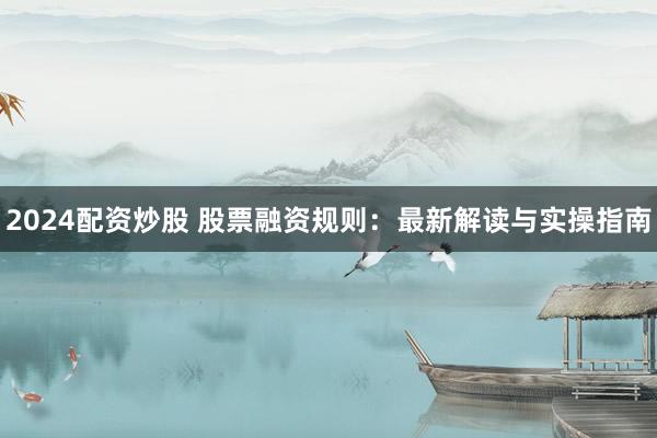 2024配资炒股 股票融资规则：最新解读与实操指南