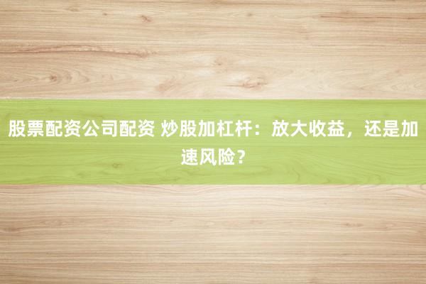 股票配资公司配资 炒股加杠杆：放大收益，还是加速风险？