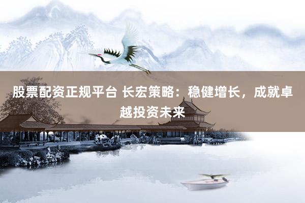股票配资正规平台 长宏策略：稳健增长，成就卓越投资未来