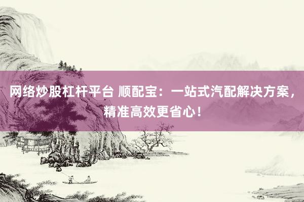网络炒股杠杆平台 顺配宝：一站式汽配解决方案，精准高效更省心！