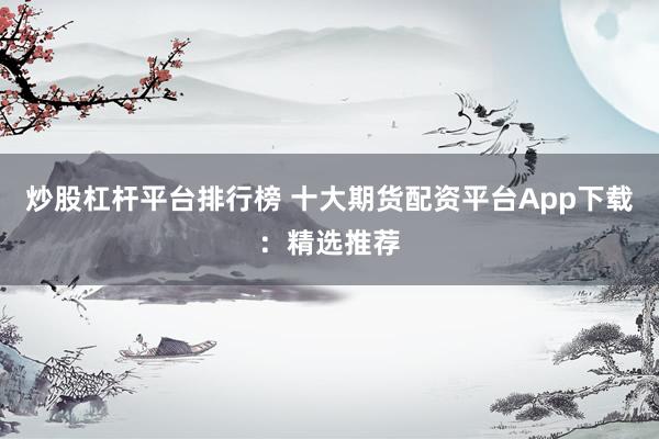炒股杠杆平台排行榜 十大期货配资平台App下载：精选推荐