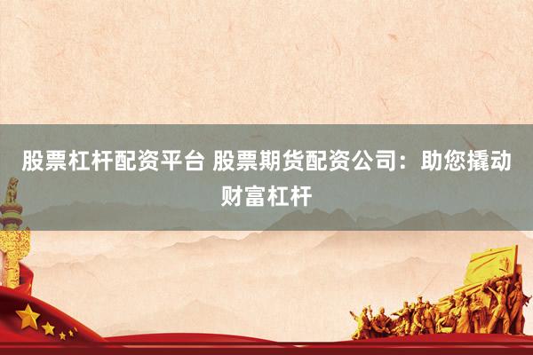 股票杠杆配资平台 股票期货配资公司：助您撬动财富杠杆