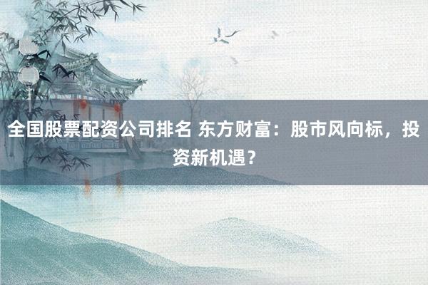 全国股票配资公司排名 东方财富：股市风向标，投资新机遇？