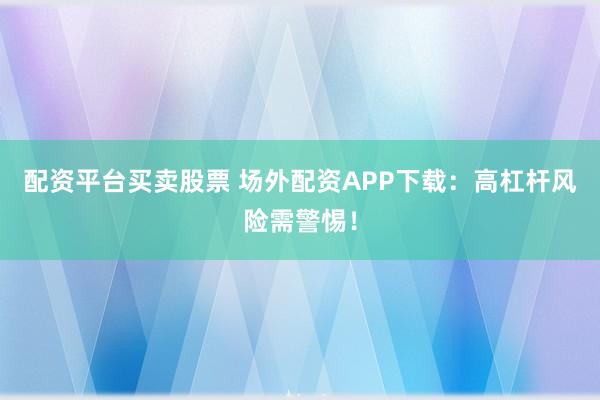配资平台买卖股票 场外配资APP下载：高杠杆风险需警惕！