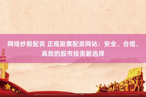 网络炒股配资 正规股票配资网站：安全、合规、高效的股市投资新选择