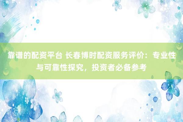 靠谱的配资平台 长春博时配资服务评价：专业性与可靠性探究，投资者必备参考