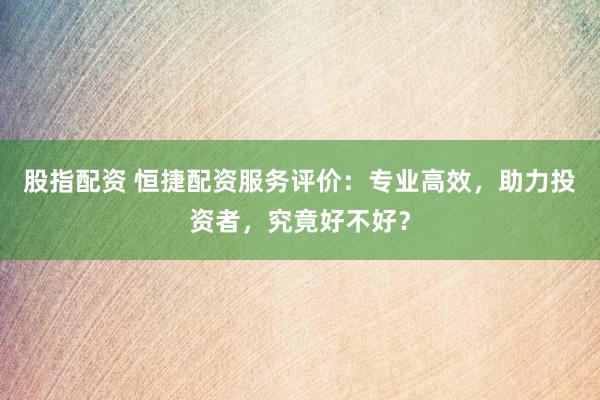 股指配资 恒捷配资服务评价：专业高效，助力投资者，究竟好不好？