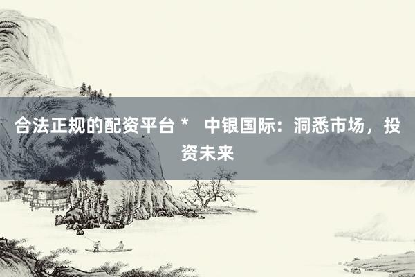 合法正规的配资平台 *   中银国际：洞悉市场，投资未来