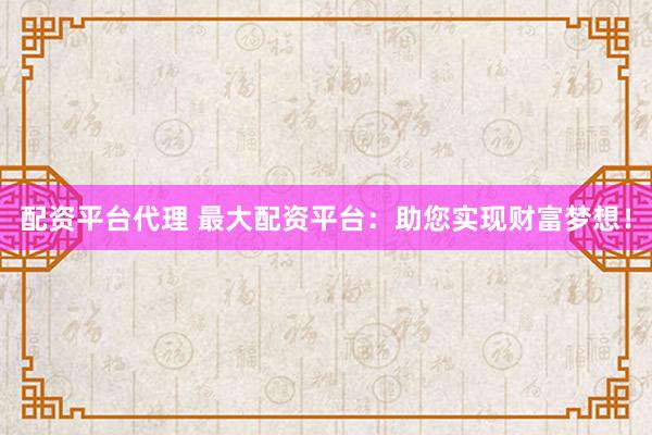 配资平台代理 最大配资平台：助您实现财富梦想！