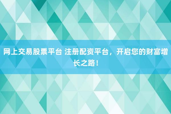 网上交易股票平台 注册配资平台，开启您的财富增长之路！