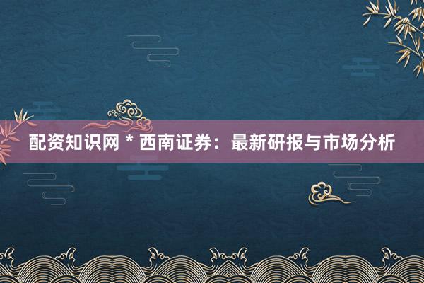 配资知识网 * 西南证券：最新研报与市场分析