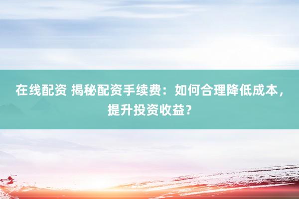 在线配资 揭秘配资手续费：如何合理降低成本，提升投资收益？