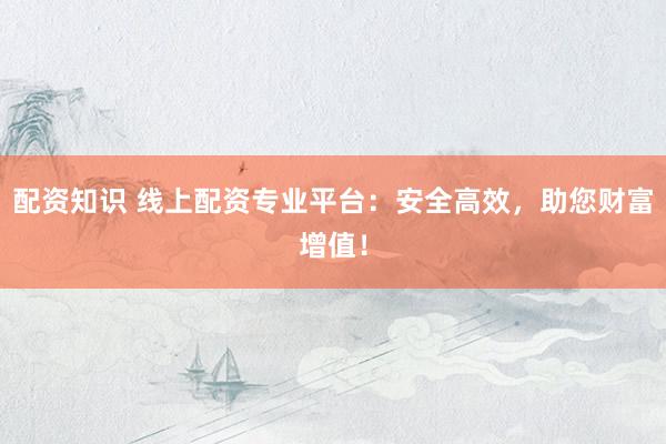 配资知识 线上配资专业平台：安全高效，助您财富增值！