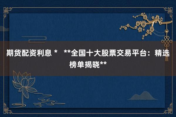 期货配资利息 *   **全国十大股票交易平台：精选榜单揭晓**