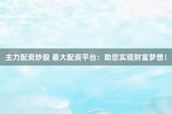 主力配资炒股 最大配资平台：助您实现财富梦想！