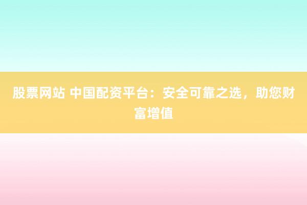 股票网站 中国配资平台：安全可靠之选，助您财富增值