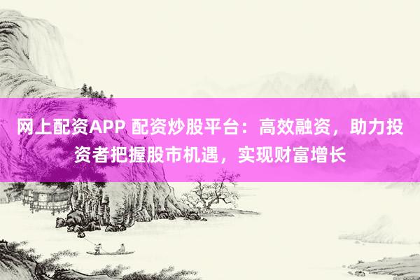 网上配资APP 配资炒股平台：高效融资，助力投资者把握股市机遇，实现财富增长