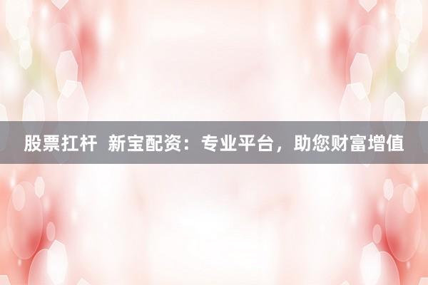 股票扛杆  新宝配资：专业平台，助您财富增值