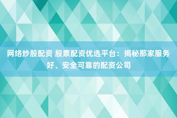 网络炒股配资 股票配资优选平台：揭秘那家服务好、安全可靠的配资公司