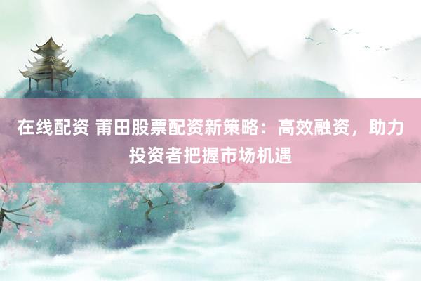 在线配资 莆田股票配资新策略：高效融资，助力投资者把握市场机遇
