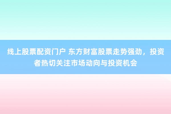 线上股票配资门户 东方财富股票走势强劲，投资者热切关注市场动向与投资机会