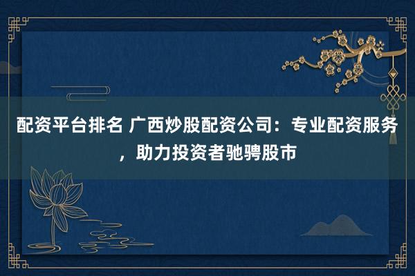 配资平台排名 广西炒股配资公司：专业配资服务，助力投资者驰骋股市