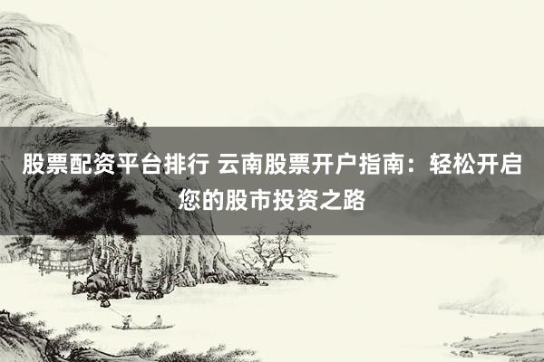 股票配资平台排行 云南股票开户指南：轻松开启您的股市投资之路