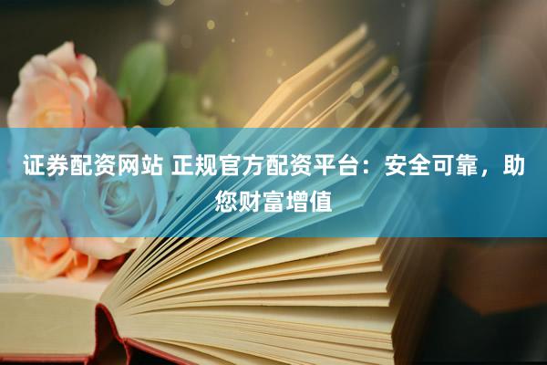 证券配资网站 正规官方配资平台：安全可靠，助您财富增值