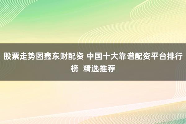 股票走势图鑫东财配资 中国十大靠谱配资平台排行榜  精选推荐