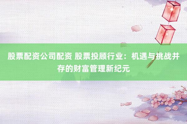 股票配资公司配资 股票投顾行业：机遇与挑战并存的财富管理新纪元