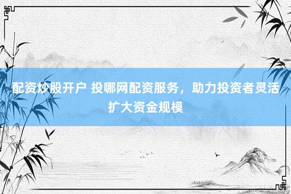 配资炒股开户 投哪网配资服务，助力投资者灵活扩大资金规模