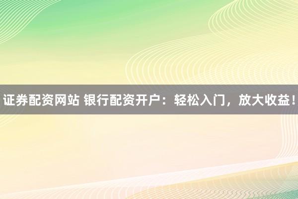 证券配资网站 银行配资开户：轻松入门，放大收益！