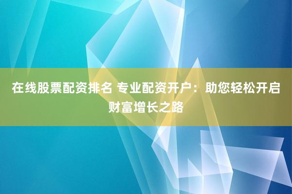 在线股票配资排名 专业配资开户：助您轻松开启财富增长之路