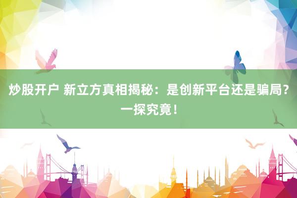 炒股开户 新立方真相揭秘：是创新平台还是骗局？一探究竟！