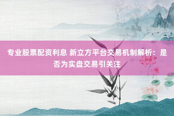 专业股票配资利息 新立方平台交易机制解析：是否为实盘交易引关注